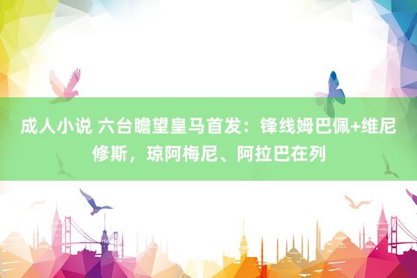 成人小说 六台瞻望皇马首发：锋线姆巴佩+维尼修斯，琼阿梅尼、阿拉巴在列