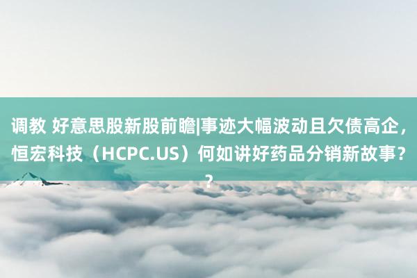 调教 好意思股新股前瞻|事迹大幅波动且欠债高企，恒宏科技（HCPC.US）何如讲好药品分销新故事？