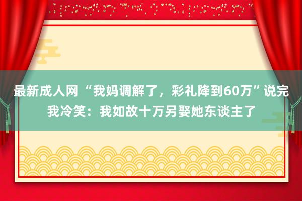 最新成人网 “我妈调解了，彩礼降到60万”说完我冷笑：我如故十万另娶她东谈主了