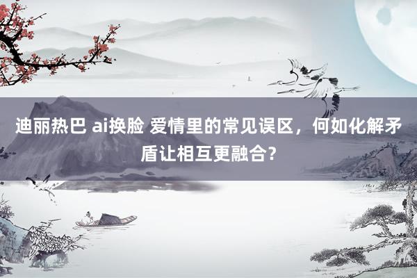 迪丽热巴 ai换脸 爱情里的常见误区，何如化解矛盾让相互更融合？