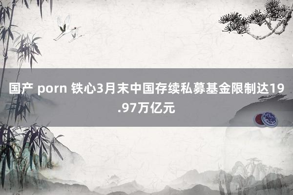 国产 porn 铁心3月末中国存续私募基金限制达19.97万亿元