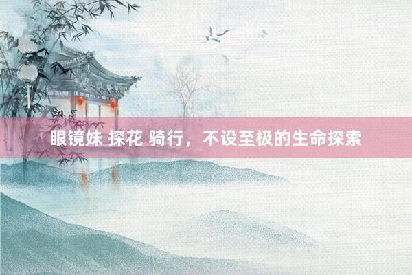 眼镜妹 探花 骑行，不设至极的生命探索