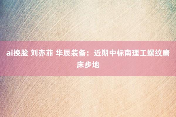 ai换脸 刘亦菲 华辰装备：近期中标南理工螺纹磨床步地