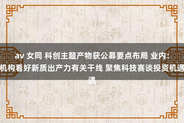 av 女同 科创主题产物获公募要点布局 业内:机构看好新质出产力有关干线 聚焦科技赛谈投资机遇