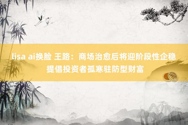 lisa ai换脸 王路：商场治愈后将迎阶段性企稳 提倡投资者孤寒驻防型财富
