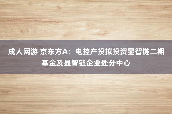 成人网游 京东方A：电控产投拟投资显智链二期基金及显智链企业处分中心