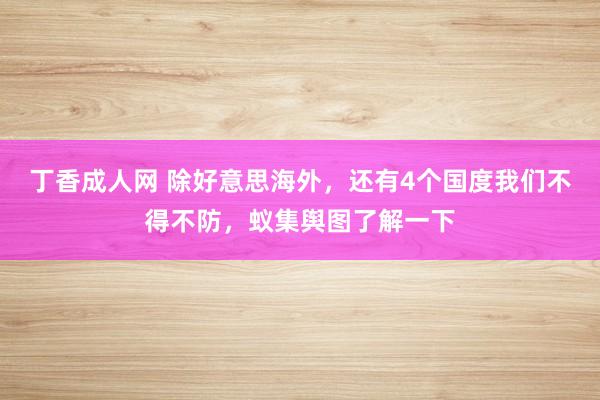 丁香成人网 除好意思海外，还有4个国度我们不得不防，蚁集舆图了解一下