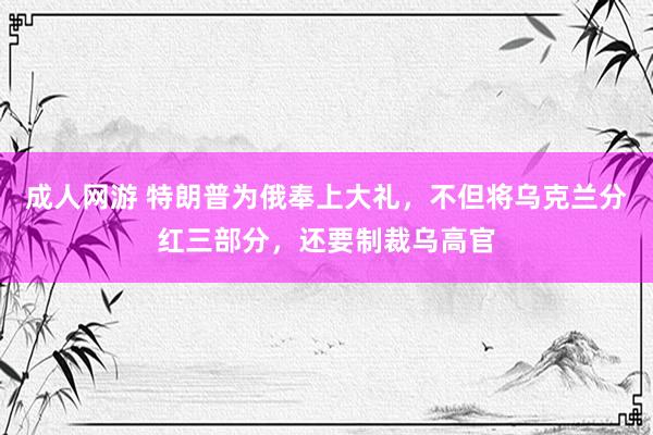 成人网游 特朗普为俄奉上大礼，不但将乌克兰分红三部分，还要制裁乌高官