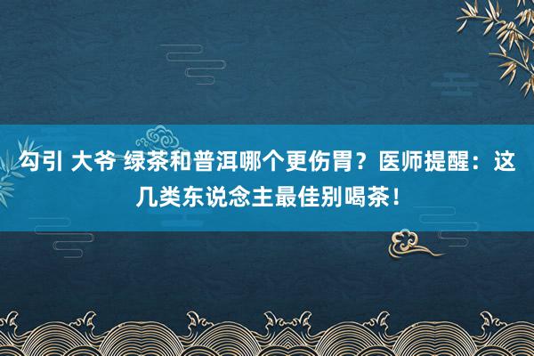勾引 大爷 绿茶和普洱哪个更伤胃？医师提醒：这几类东说念主最佳别喝茶！