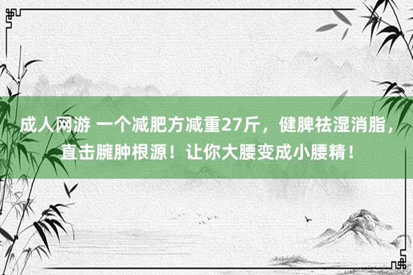 成人网游 一个减肥方减重27斤，健脾祛湿消脂，直击臃肿根源！让你大腰变成小腰精！