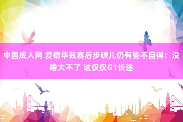 中国成人网 爱德华兹赛后步碾儿仍有些不自得：没啥大不了 这仅仅G1长途