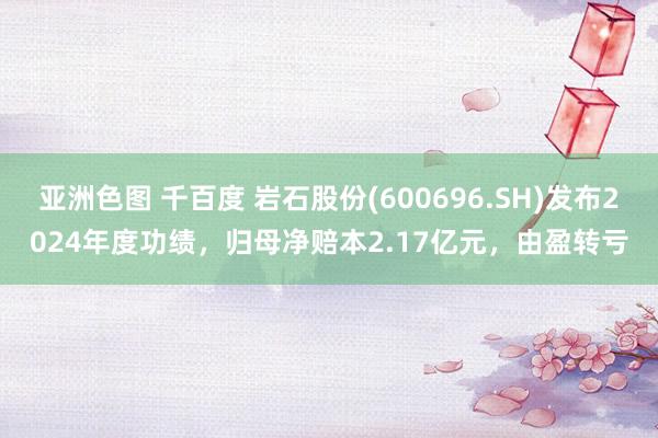 亚洲色图 千百度 岩石股份(600696.SH)发布2024年度功绩，归母净赔本2.17亿元，由盈转亏