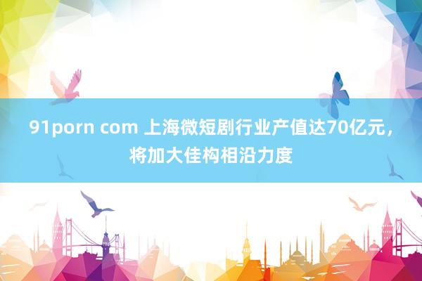 91porn com 上海微短剧行业产值达70亿元，将加大佳构相沿力度