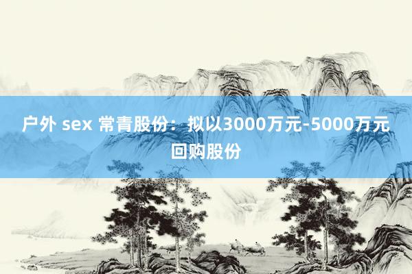 户外 sex 常青股份：拟以3000万元-5000万元回购股份