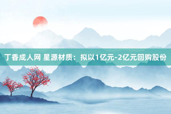 丁香成人网 星源材质：拟以1亿元-2亿元回购股份