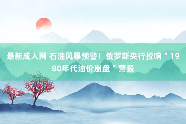 最新成人网 石油风暴预警！俄罗斯央行拉响＂1980年代油价崩盘＂警报