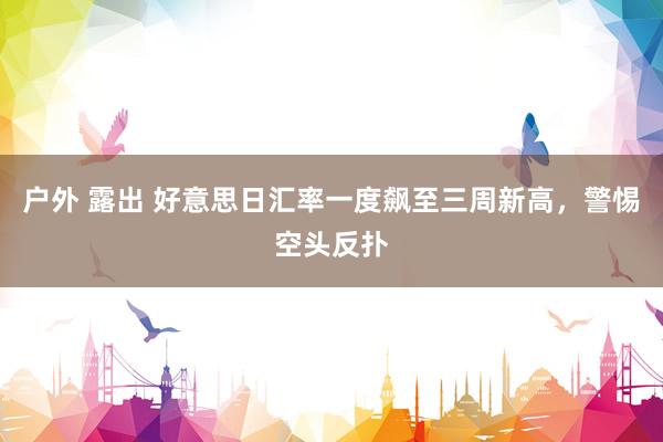 户外 露出 好意思日汇率一度飙至三周新高，警惕空头反扑