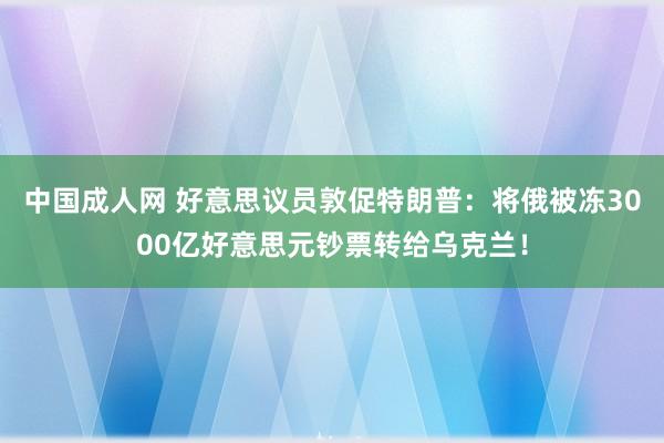中国成人网 好意思议员敦促特朗普：将俄被冻3000亿好意思元钞票转给乌克兰！