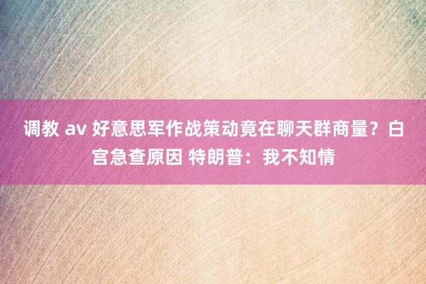 调教 av 好意思军作战策动竟在聊天群商量？白宫急查原因 特朗普：我不知情