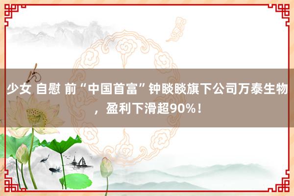 少女 自慰 前“中国首富”钟睒睒旗下公司万泰生物，盈利下滑超90%！