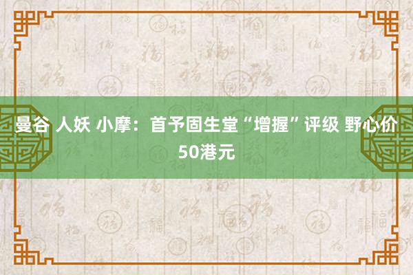 曼谷 人妖 小摩：首予固生堂“增握”评级 野心价50港元