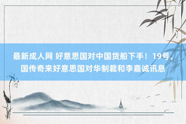 最新成人网 好意思国对中国货船下手！19号，国传奇来好意思国对华制裁和李嘉诚讯息
