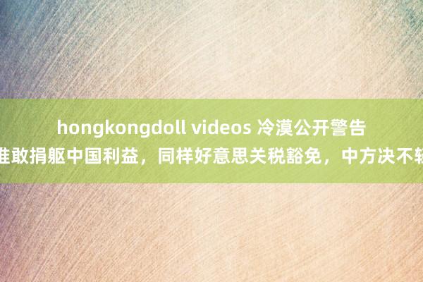 hongkongdoll videos 冷漠公开警告！谁敢捐躯中国利益，同样好意思关税豁免，中方决不轻饶