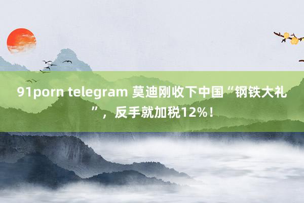 91porn telegram 莫迪刚收下中国“钢铁大礼”，反手就加税12%！
