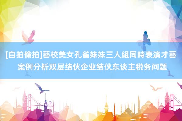 [自拍偷拍]藝校美女孔雀妹妹三人組同時表演才藝 案例分析双层结伙企业结伙东谈主税务问题