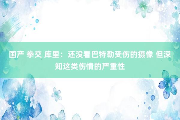 国产 拳交 库里：还没看巴特勒受伤的摄像 但深知这类伤情的严重性