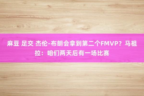 麻豆 足交 杰伦-布朗会拿到第二个FMVP？马祖拉：咱们两天后有一场比赛