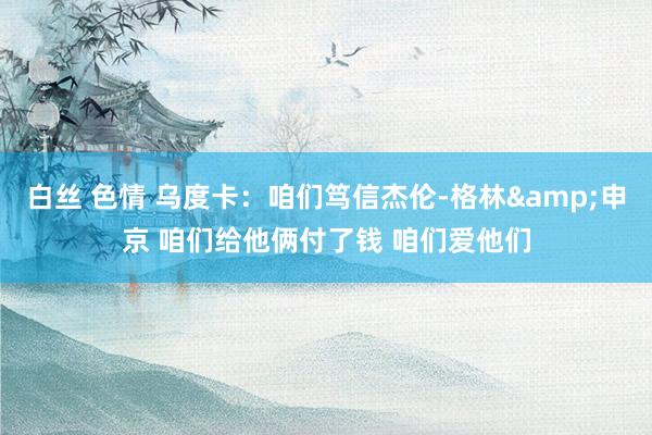 白丝 色情 乌度卡:咱们笃信杰伦-格林&申京 咱们给他俩付了钱 咱们爱他们