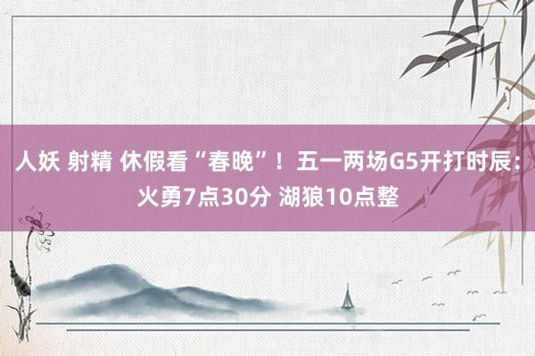 人妖 射精 休假看“春晚”！五一两场G5开打时辰：火勇7点30分 湖狼10点整