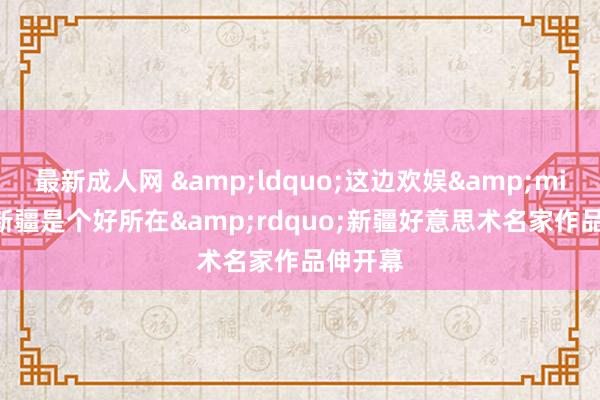 最新成人网 &ldquo;这边欢娱&middot;新疆是个好所在&rdquo;新疆好意思术名家作品伸开幕