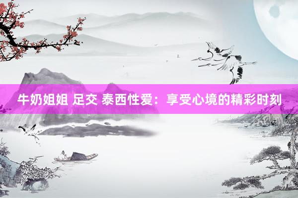 牛奶姐姐 足交 泰西性爱：享受心境的精彩时刻