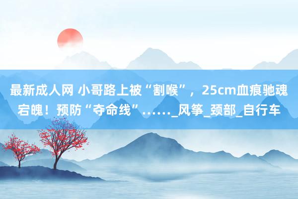 最新成人网 小哥路上被“割喉”，25cm血痕驰魂宕魄！预防“夺命线”……_风筝_颈部_自行车