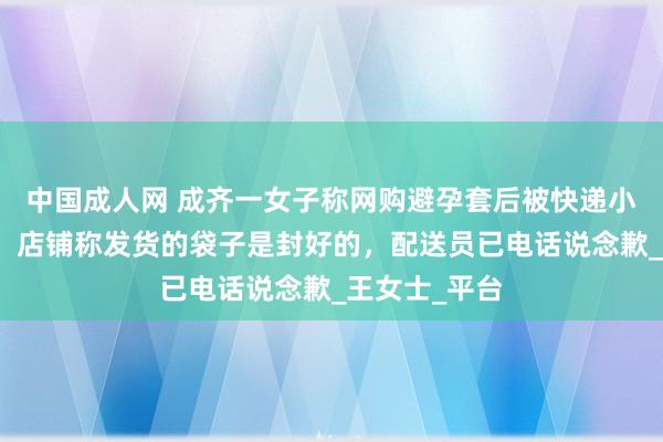 中国成人网 成齐一女子称网购避孕套后被快递小哥短信混乱，店铺称发货的袋子是封好的，配送员已电话说念歉_王女士_平台