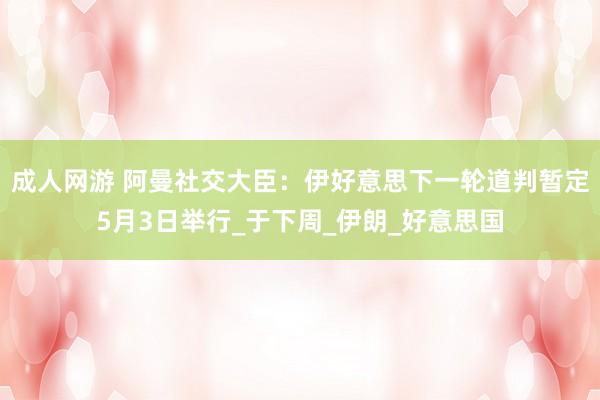成人网游 阿曼社交大臣：伊好意思下一轮道判暂定5月3日举行_于下周_伊朗_好意思国