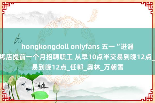 hongkongdoll onlyfans 五一“进淄赶烤”别错过！烧烤店提前一个月招聘职工 从早10点半交易到晚12点_任郭_奥林_万朝雪