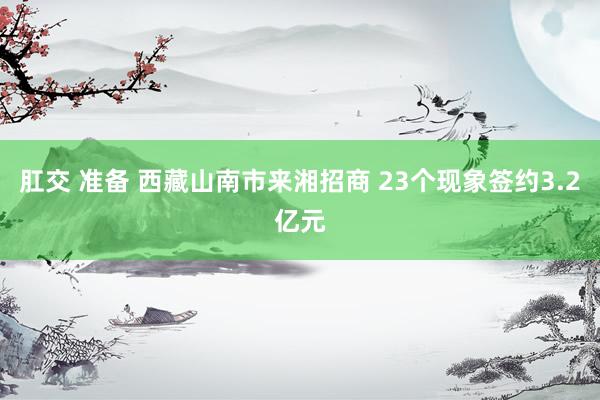 肛交 准备 西藏山南市来湘招商 23个现象签约3.2亿元
