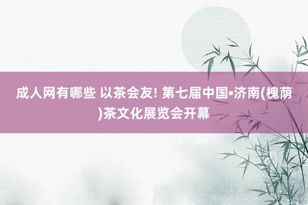 成人网有哪些 以茶会友! 第七届中国•济南(槐荫)茶文化展览会开幕