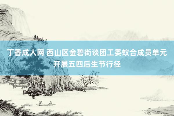 丁香成人网 西山区金碧街谈团工委蚁合成员单元开展五四后生节行径