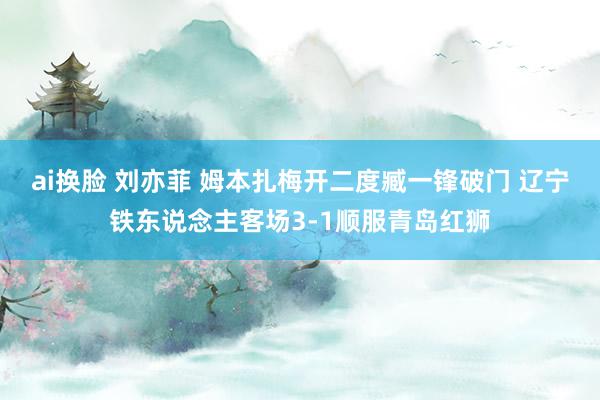 ai换脸 刘亦菲 姆本扎梅开二度臧一锋破门 辽宁铁东说念主客场3-1顺服青岛红狮