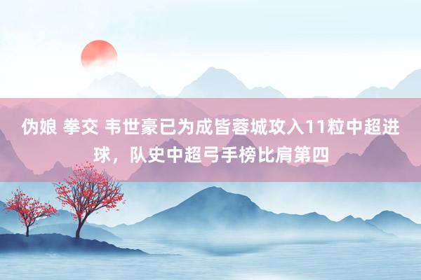 伪娘 拳交 韦世豪已为成皆蓉城攻入11粒中超进球，队史中超弓手榜比肩第四