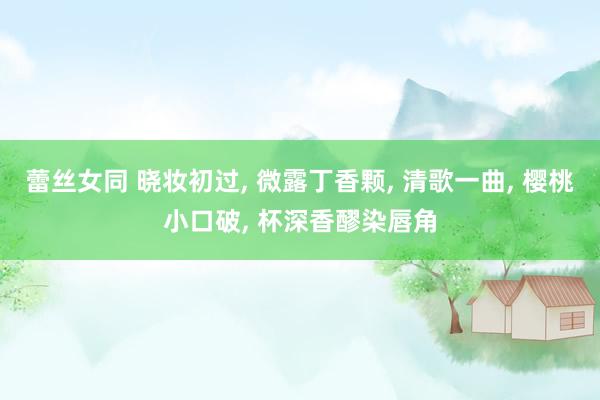 蕾丝女同 晓妆初过， 微露丁香颗， 清歌一曲， 樱桃小口破， 杯深香醪染唇角