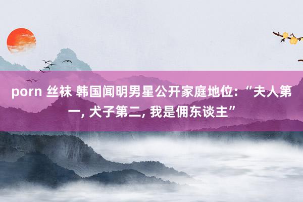 porn 丝袜 韩国闻明男星公开家庭地位: “夫人第一， 犬子第二， 我是佣东谈主”