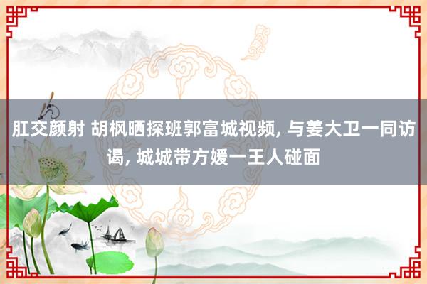 肛交颜射 胡枫晒探班郭富城视频， 与姜大卫一同访谒， 城城带方媛一王人碰面