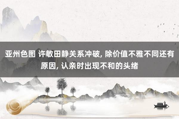 亚州色图 许敏田静关系冲破， 除价值不雅不同还有原因， 认亲时出现不和的头绪