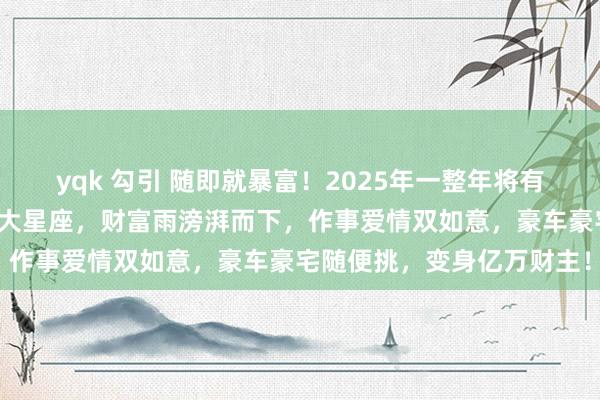 yqk 勾引 随即就暴富！2025年一整年将有多场财富雨放浪砸来的三大星座，财富雨滂湃而下，作事爱情双如意，豪车豪宅随便挑，变身亿万财主！