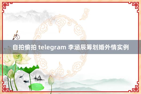 自拍偷拍 telegram 李涵辰筹划婚外情实例